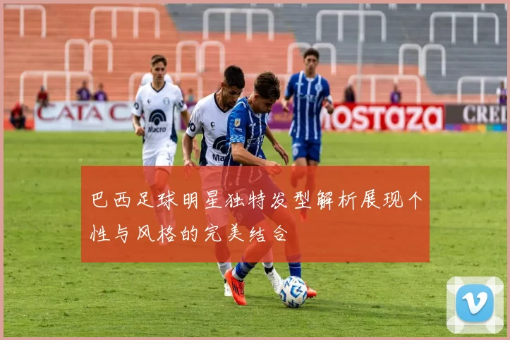 巴西足球明星独特发型解析展现个性与风格的完美结合