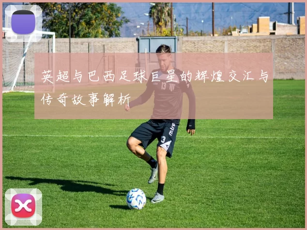 英超与巴西足球巨星的辉煌交汇与传奇故事解析