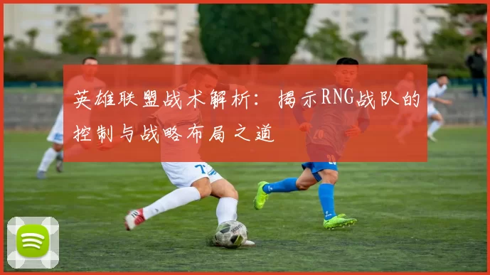 英雄联盟战术解析：揭示RNG战队的控制与战略布局之道