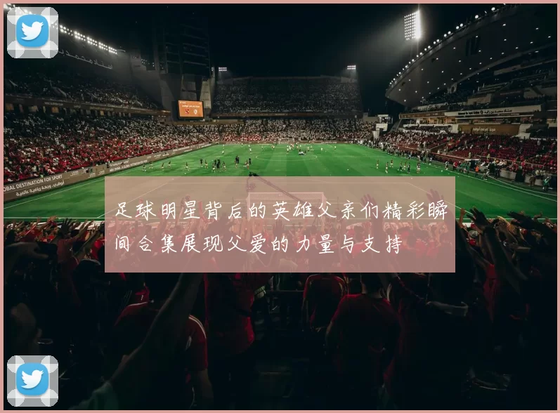 足球明星背后的英雄父亲们精彩瞬间合集展现父爱的力量与支持