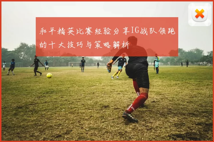 和平精英比赛经验分享IG战队领跑的十大技巧与策略解析