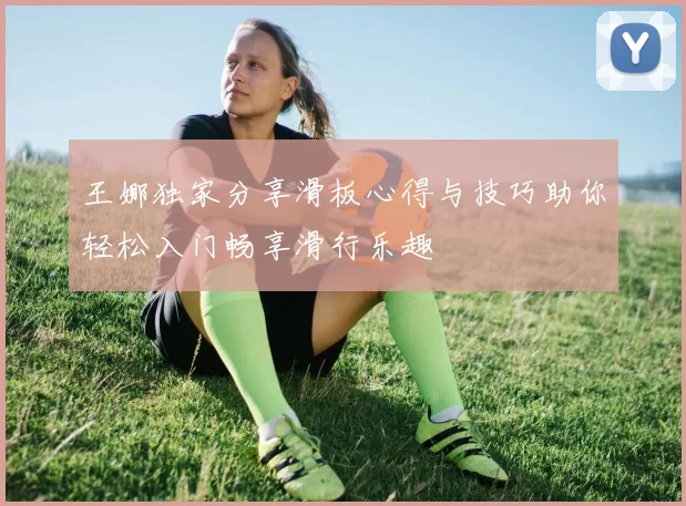 王娜独家分享滑板心得与技巧助你轻松入门畅享滑行乐趣