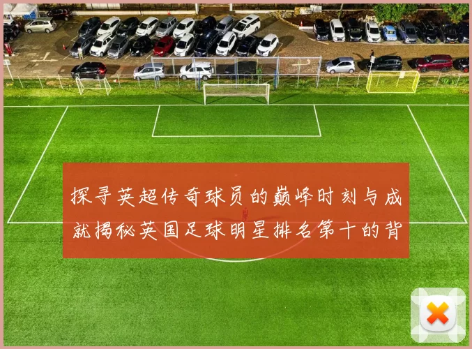 探寻英超传奇球员的巅峰时刻与成就揭秘英国足球明星排名第十的背后故事