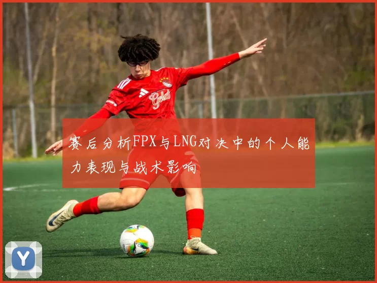 赛后分析FPX与LNG对决中的个人能力表现与战术影响