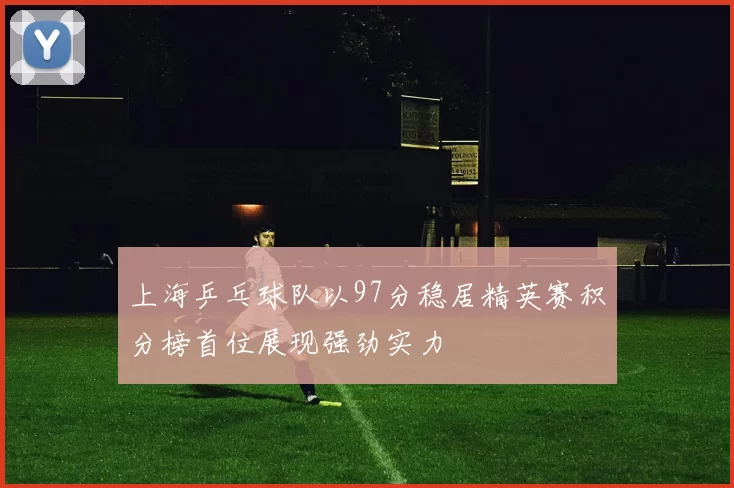上海乒乓球队以97分稳居精英赛积分榜首位展现强劲实力