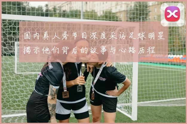 国内真人秀节目深度采访足球明星揭示他们背后的故事与心路历程