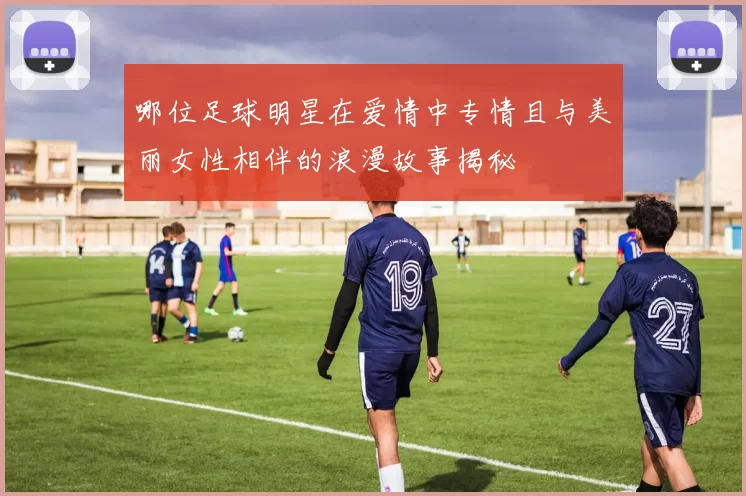哪位足球明星在爱情中专情且与美丽女性相伴的浪漫故事揭秘