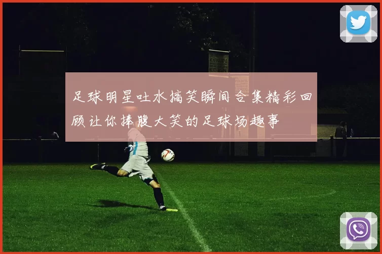 足球明星吐水搞笑瞬间合集精彩回顾让你捧腹大笑的足球场趣事