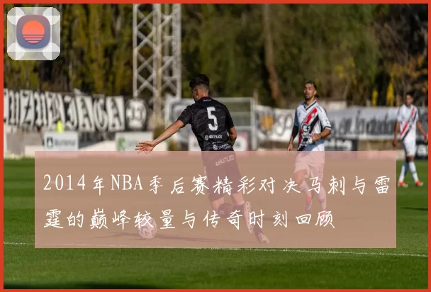 2014年NBA季后赛精彩对决马刺与雷霆的巅峰较量与传奇时刻回顾