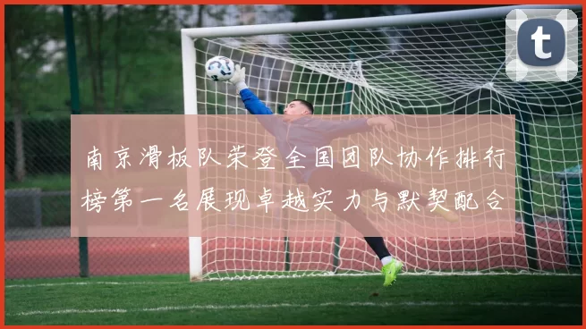 南京滑板队荣登全国团队协作排行榜第一名展现卓越实力与默契配合