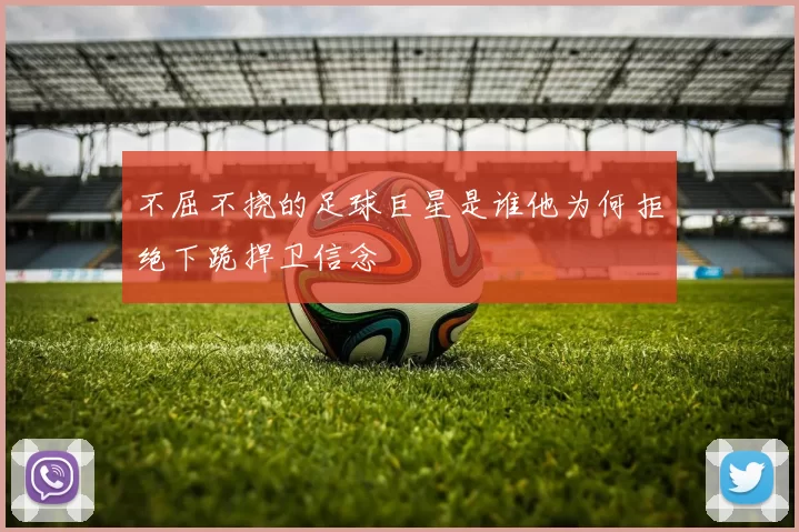 不屈不挠的足球巨星是谁他为何拒绝下跪捍卫信念