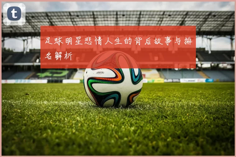 足球明星悲情人生的背后故事与排名解析