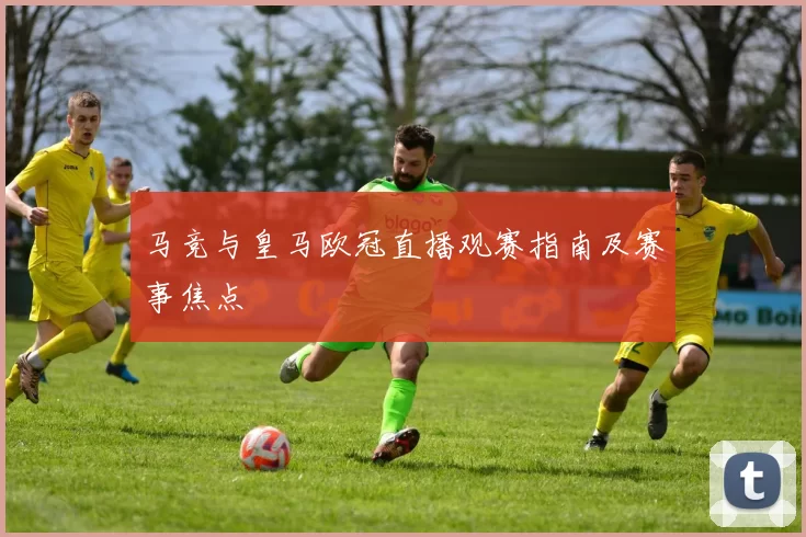 马竞与皇马欧冠直播观赛指南及赛事焦点