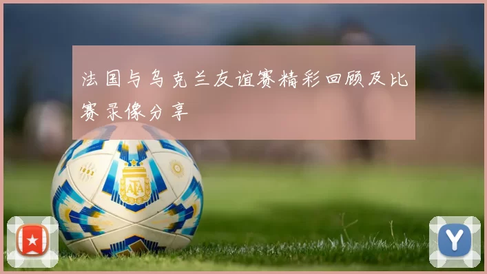 法国与乌克兰友谊赛精彩回顾及比赛录像分享