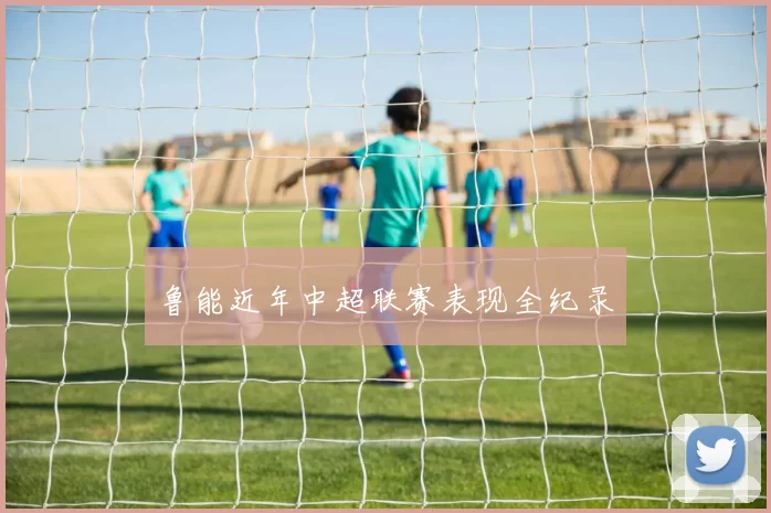 鲁能近年中超联赛表现全纪录