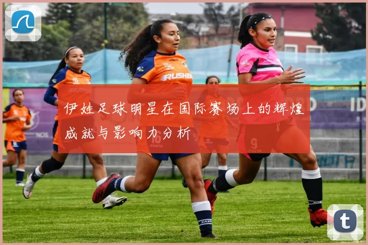 伊姓足球明星在国际赛场上的辉煌成就与影响力分析