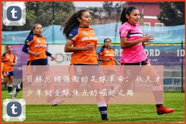 贝林厄姆领衔的足球革命：从天才少年到全球焦点的崛起之路