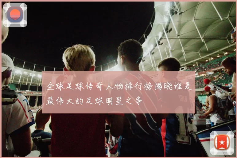 全球足球传奇人物排行榜揭晓谁是最伟大的足球明星之争