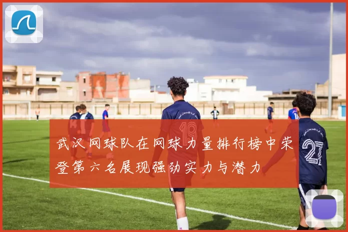 武汉网球队在网球力量排行榜中荣登第六名展现强劲实力与潜力