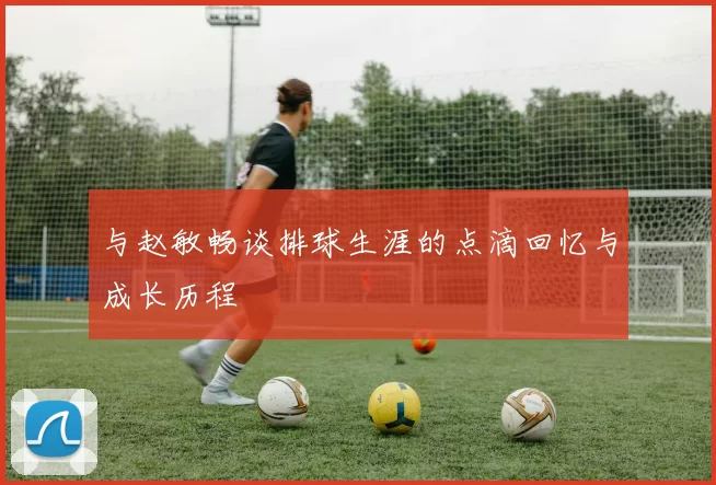 与赵敏畅谈排球生涯的点滴回忆与成长历程