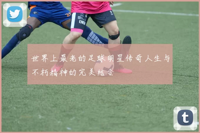 世界上最老的足球明星传奇人生与不朽精神的完美结合