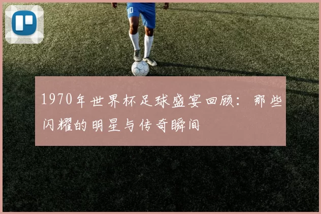 1970年世界杯足球盛宴回顾：那些闪耀的明星与传奇瞬间