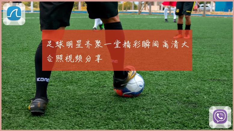 足球明星齐聚一堂精彩瞬间高清大合照视频分享