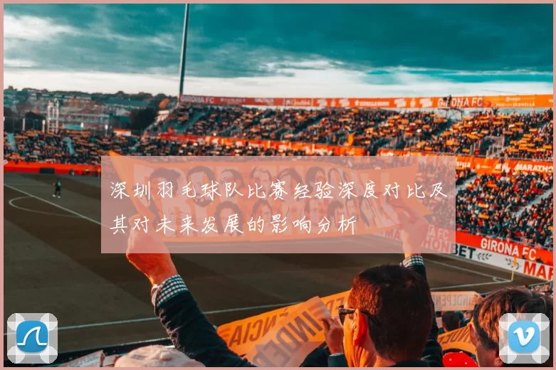 深圳羽毛球队比赛经验深度对比及其对未来发展的影响分析