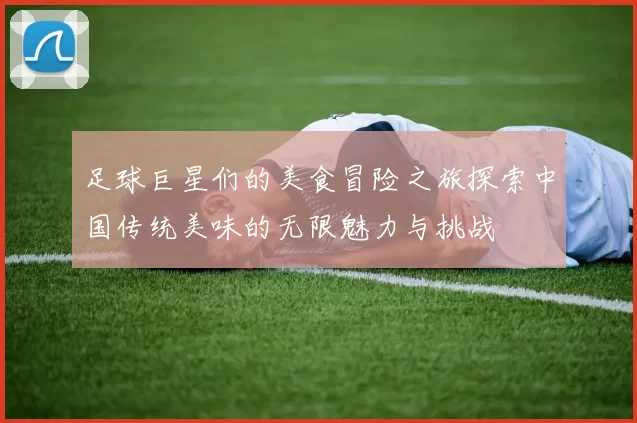 足球巨星们的美食冒险之旅探索中国传统美味的无限魅力与挑战
