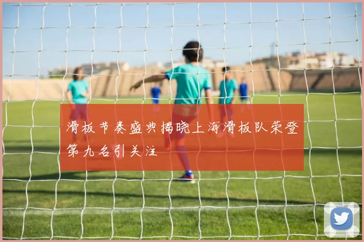 滑板节奏盛典揭晓上海滑板队荣登第九名引关注