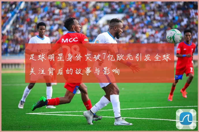 足球明星身价突破7亿欧元引发全球关注背后的故事与影响