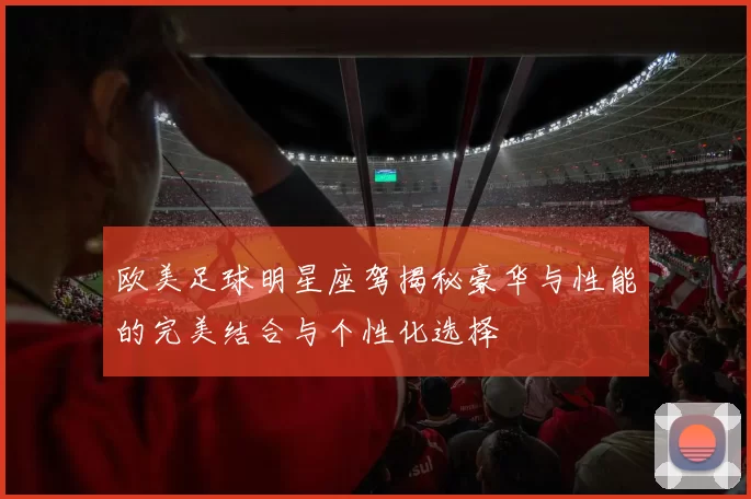 欧美足球明星座驾揭秘豪华与性能的完美结合与个性化选择
