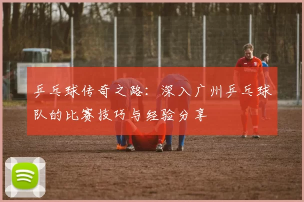 乒乓球传奇之路：深入广州乒乓球队的比赛技巧与经验分享