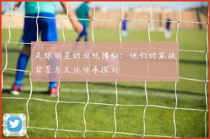 足球明星的血统揭秘：他们的家族背景与文化传承探讨