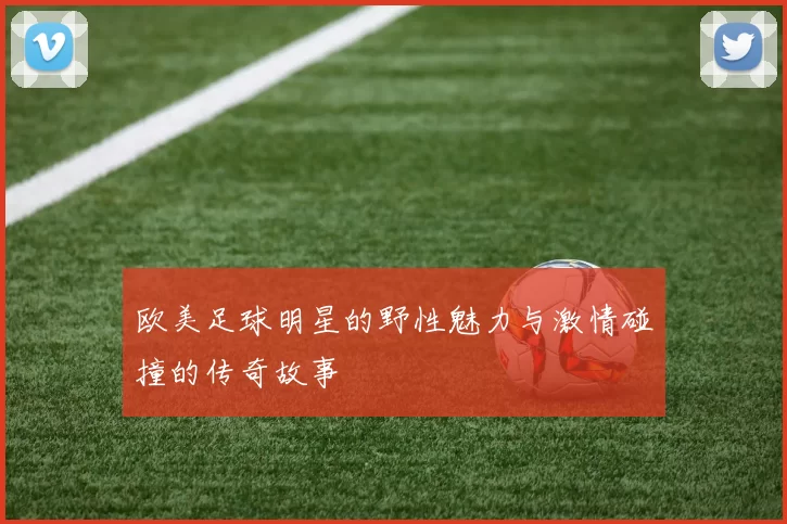 欧美足球明星的野性魅力与激情碰撞的传奇故事
