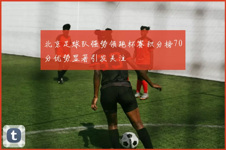 北京足球队强势领跑杯赛积分榜70分优势显著引发关注