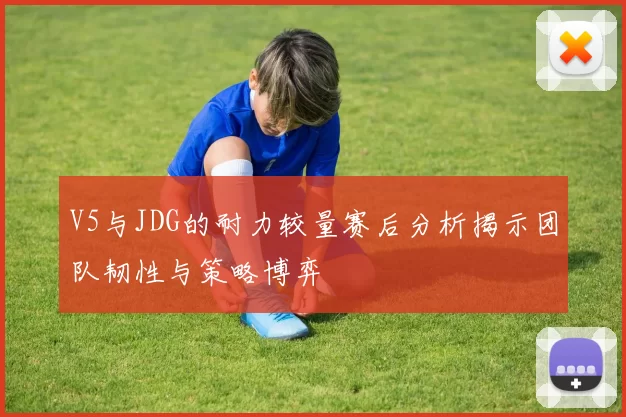 V5与JDG的耐力较量赛后分析揭示团队韧性与策略博弈