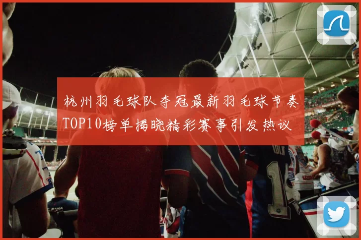 杭州羽毛球队夺冠最新羽毛球节奏TOP10榜单揭晓精彩赛事引发热议