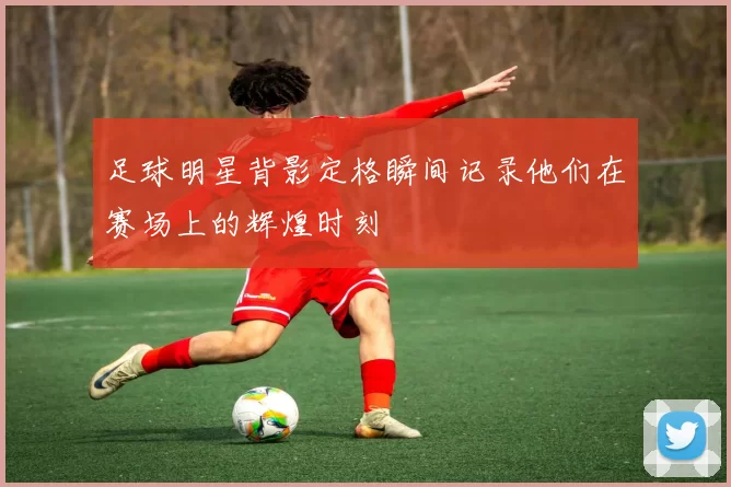 足球明星背影定格瞬间记录他们在赛场上的辉煌时刻