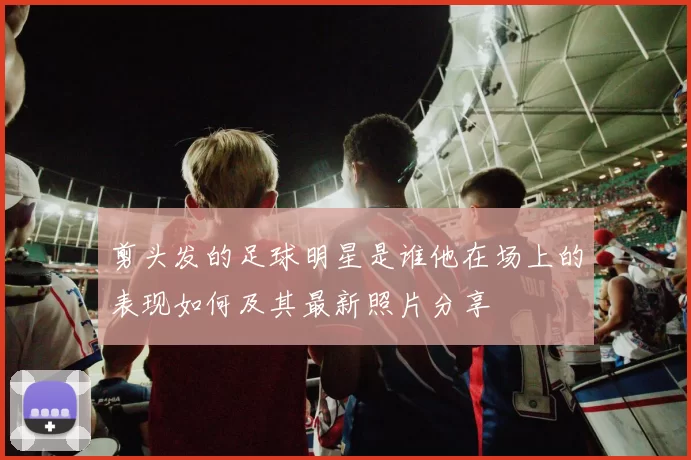 剪头发的足球明星是谁他在场上的表现如何及其最新照片分享