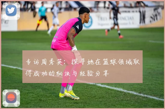 专访周秀英：探寻她在篮球领域取得成功的秘诀与经验分享