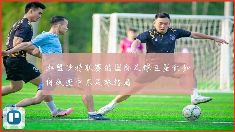 加盟沙特联赛的国际足球巨星们如何改变中东足球格局