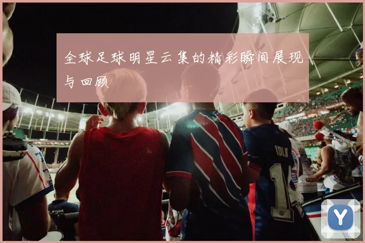 全球足球明星云集的精彩瞬间展现与回顾