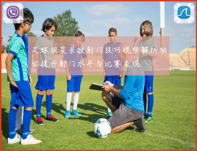 足球明星亲授射门技巧视频解析助你提升射门水平与比赛表现