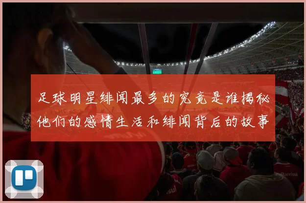 足球明星绯闻最多的究竟是谁揭秘他们的感情生活和绯闻背后的故事