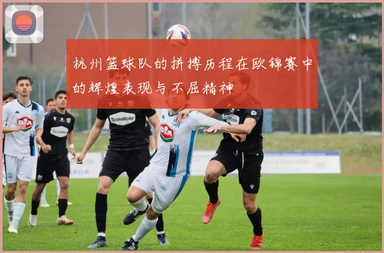杭州篮球队的拼搏历程在欧锦赛中的辉煌表现与不屈精神