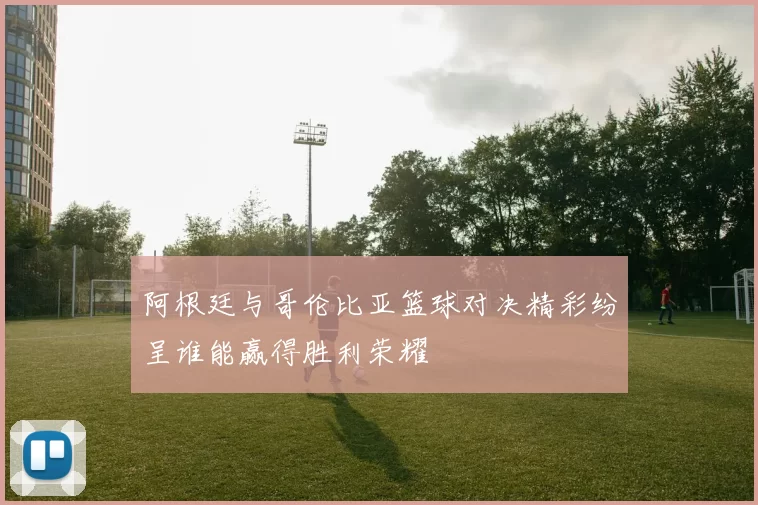 阿根廷与哥伦比亚篮球对决精彩纷呈谁能赢得胜利荣耀