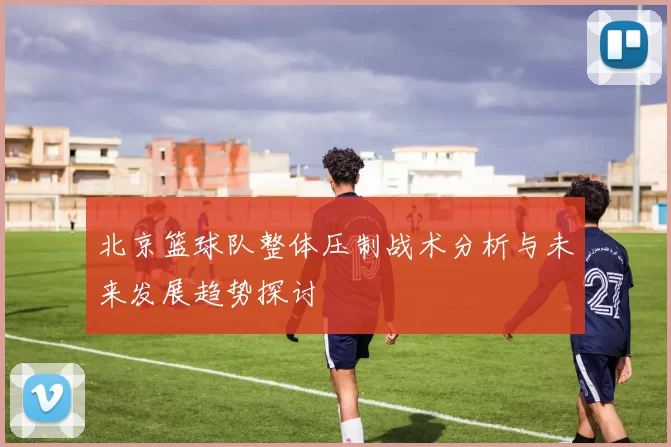 北京篮球队整体压制战术分析与未来发展趋势探讨