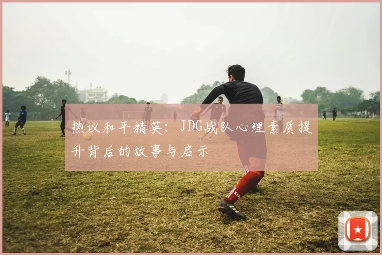 热议和平精英：JDG战队心理素质提升背后的故事与启示