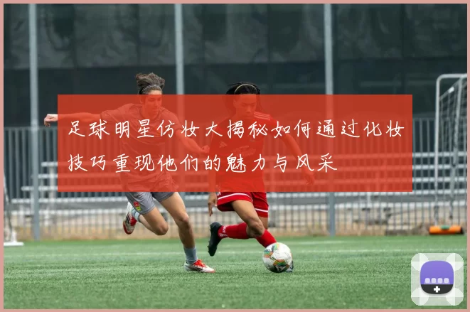 足球明星仿妆大揭秘如何通过化妆技巧重现他们的魅力与风采
